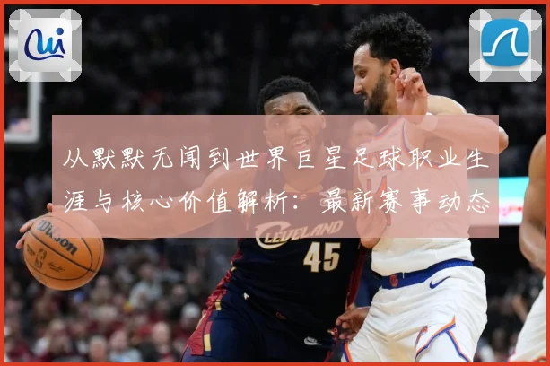 从默默无闻到世界巨星足球职业生涯与核心价值解析：最新赛事动态与深度分析