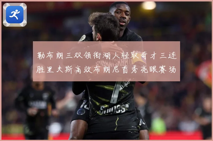 勒布朗三双领衔湖人轻取奇才三连胜里夫斯高效布朗尼首秀亮眼赛场复盘：最新赛事动态与深度分析