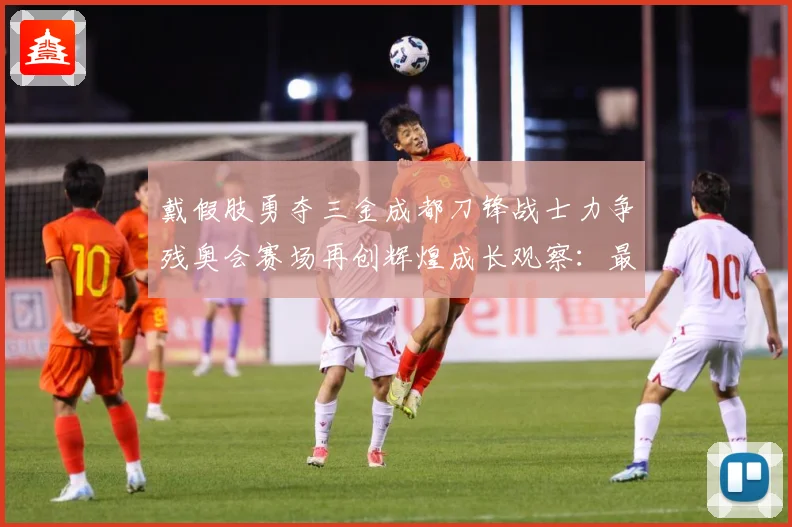 戴假肢勇夺三金成都刀锋战士力争残奥会赛场再创辉煌成长观察：最新赛事动态与深度分析