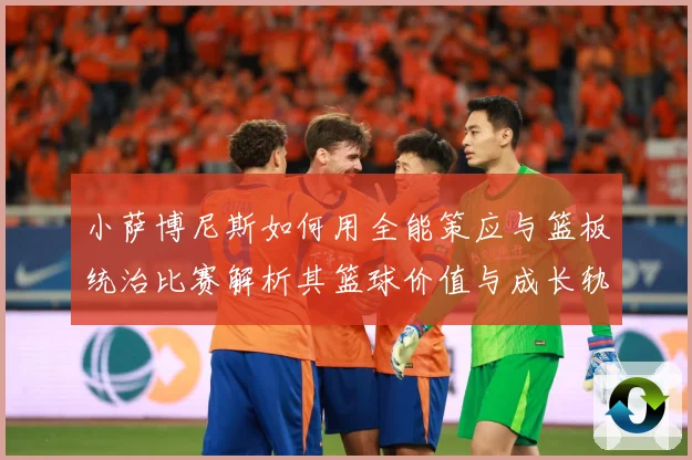 小萨博尼斯如何用全能策应与篮板统治比赛解析其篮球价值与成长轨迹：最新赛事动态与深度分析