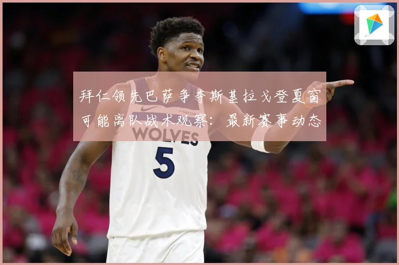 拜仁领先巴萨争夺斯基拉戈登夏窗可能离队战术观察：最新赛事动态与深度分析