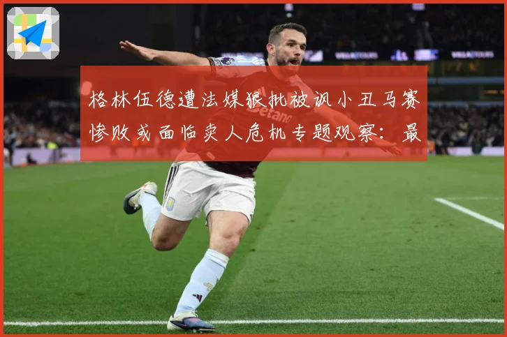 格林伍德遭法媒狠批被讽小丑马赛惨败或面临卖人危机专题观察：最新赛事动态与深度分析