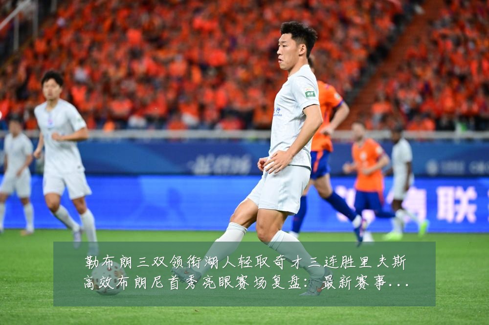 勒布朗三双领衔湖人轻取奇才三连胜里夫斯高效布朗尼首秀亮眼赛场复盘：最新赛事动态与深度分析