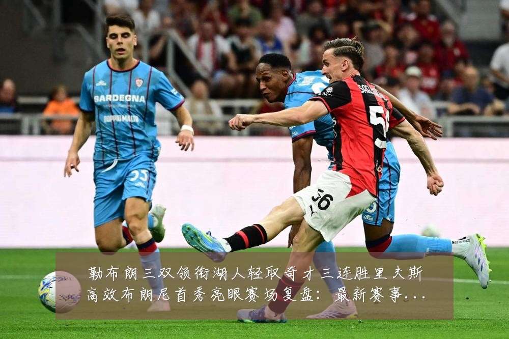 勒布朗三双领衔湖人轻取奇才三连胜里夫斯高效布朗尼首秀亮眼赛场复盘：最新赛事动态与深度分析