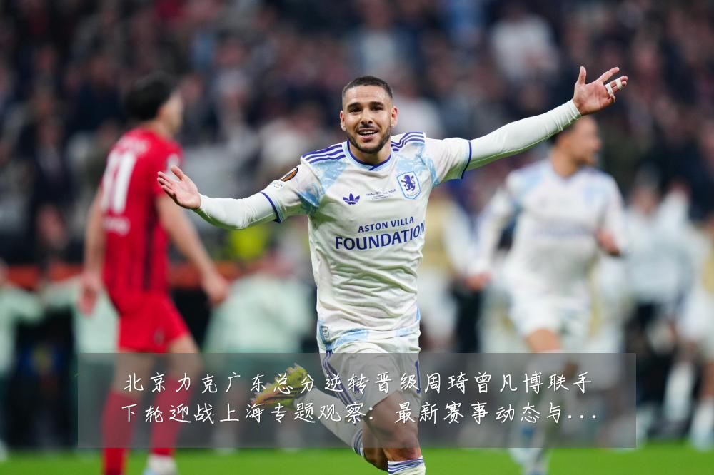 北京力克广东总分逆转晋级周琦曾凡博联手下轮迎战上海专题观察：最新赛事动态与深度分析